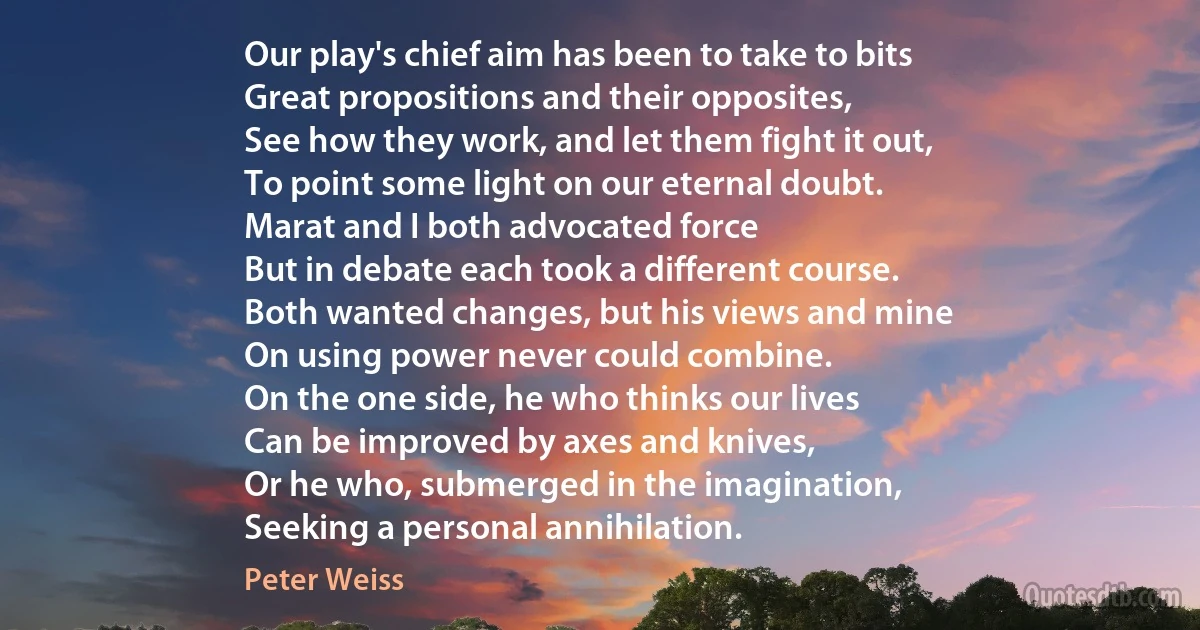 Our play's chief aim has been to take to bits
Great propositions and their opposites,
See how they work, and let them fight it out,
To point some light on our eternal doubt.
Marat and I both advocated force
But in debate each took a different course.
Both wanted changes, but his views and mine
On using power never could combine.
On the one side, he who thinks our lives
Can be improved by axes and knives,
Or he who, submerged in the imagination,
Seeking a personal annihilation. (Peter Weiss)