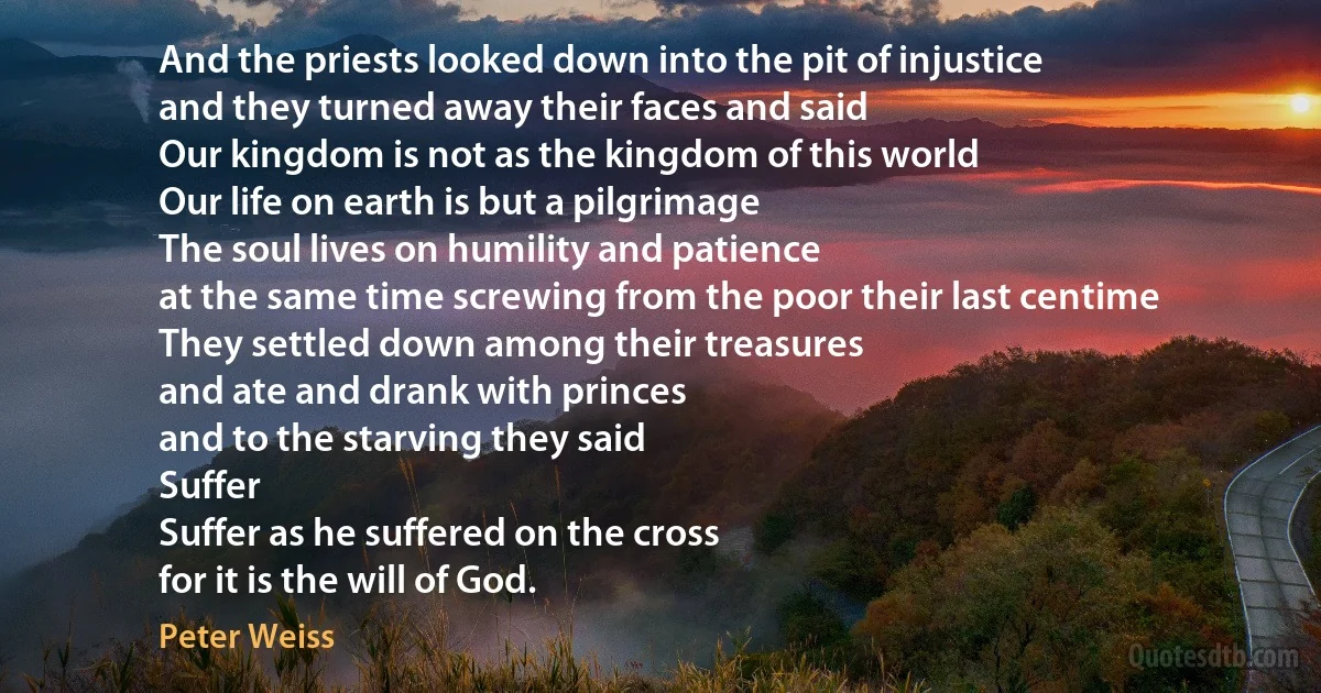 And the priests looked down into the pit of injustice
and they turned away their faces and said
Our kingdom is not as the kingdom of this world
Our life on earth is but a pilgrimage
The soul lives on humility and patience
at the same time screwing from the poor their last centime
They settled down among their treasures
and ate and drank with princes
and to the starving they said
Suffer
Suffer as he suffered on the cross
for it is the will of God. (Peter Weiss)