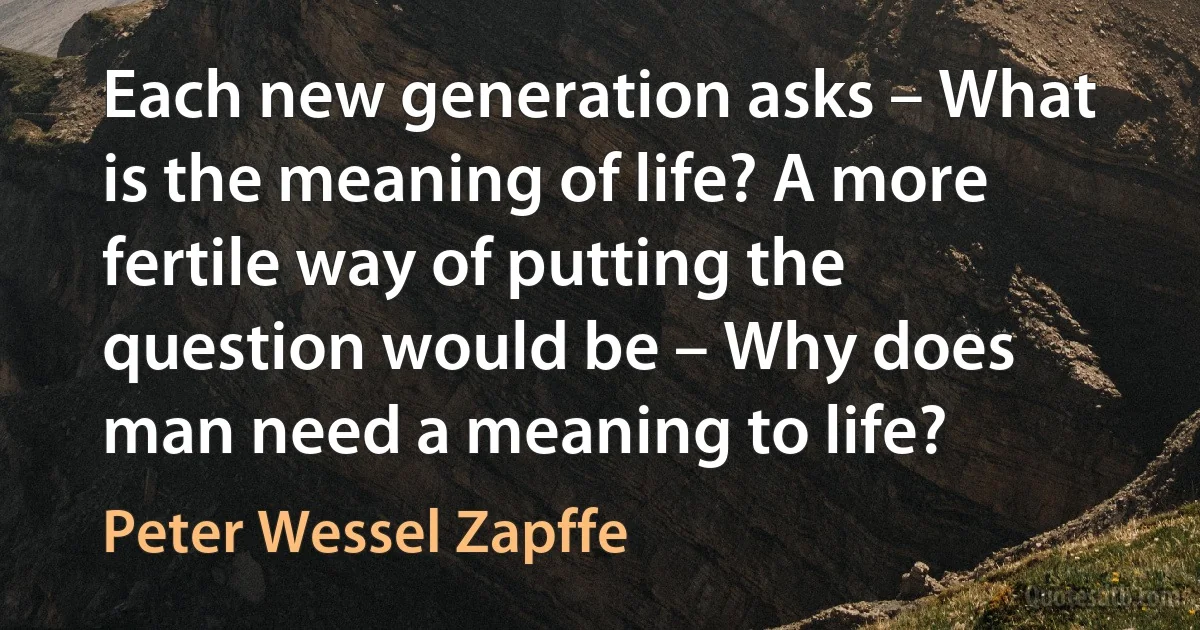 Each new generation asks – What is the meaning of life? A more fertile way of putting the question would be – Why does man need a meaning to life? (Peter Wessel Zapffe)