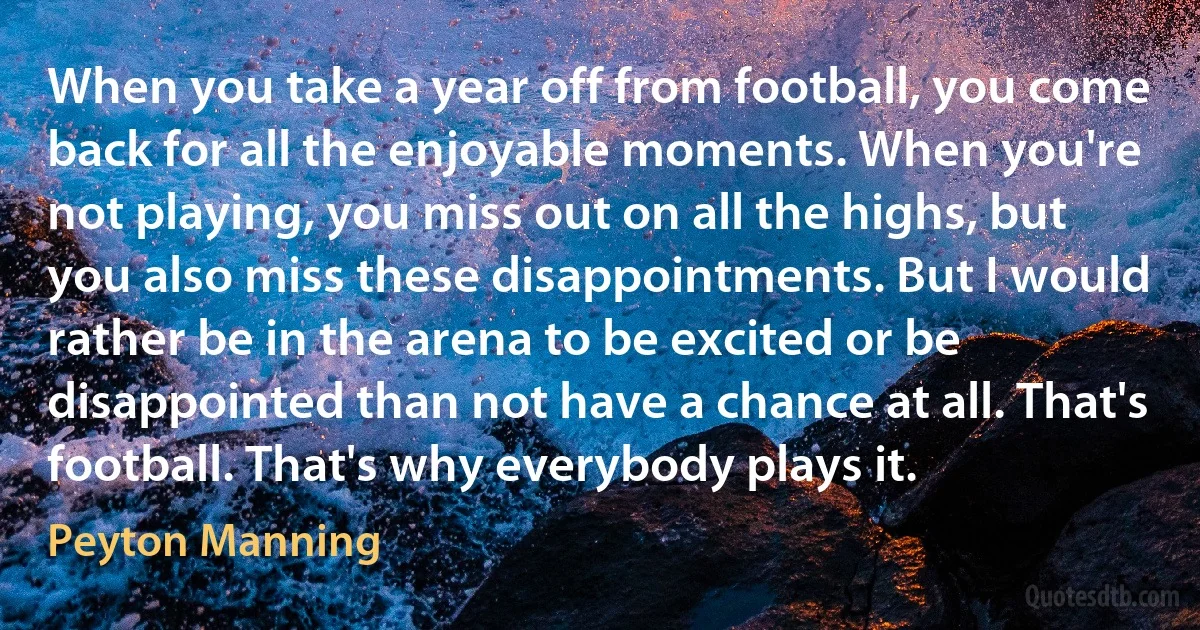 When you take a year off from football, you come back for all the enjoyable moments. When you're not playing, you miss out on all the highs, but you also miss these disappointments. But I would rather be in the arena to be excited or be disappointed than not have a chance at all. That's football. That's why everybody plays it. (Peyton Manning)