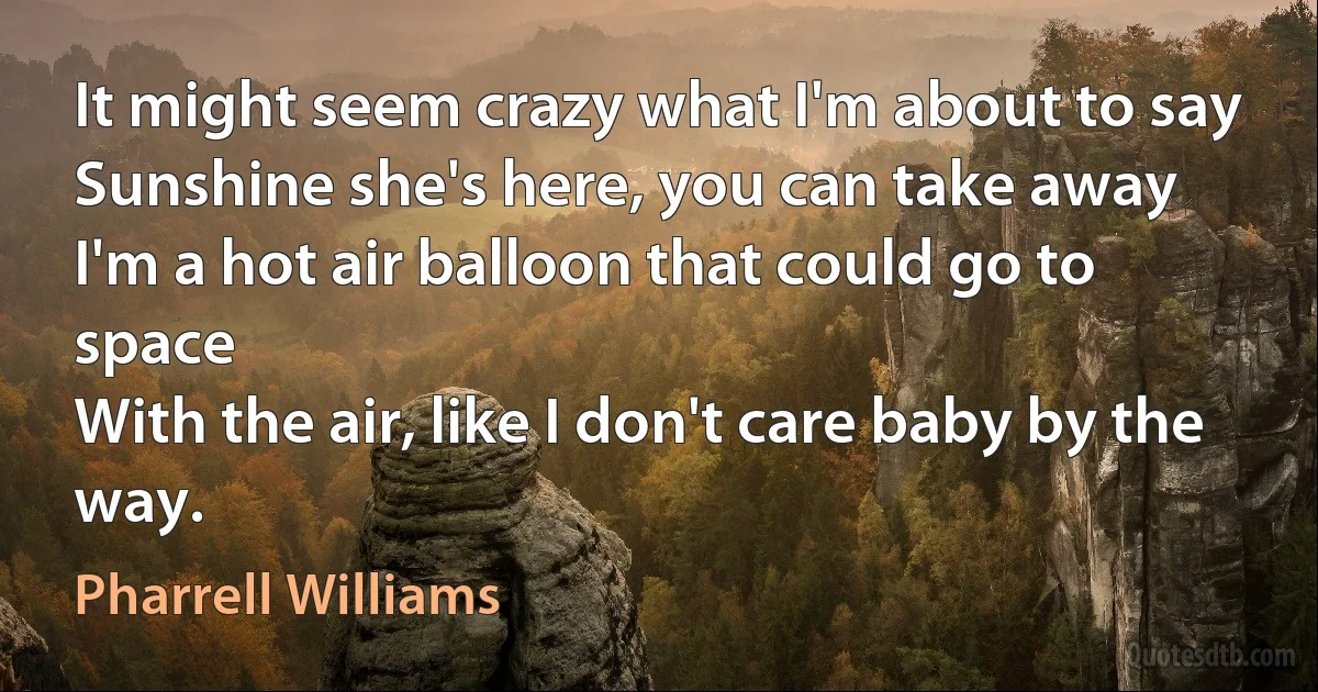 It might seem crazy what I'm about to say
Sunshine she's here, you can take away
I'm a hot air balloon that could go to space
With the air, like I don't care baby by the way. (Pharrell Williams)