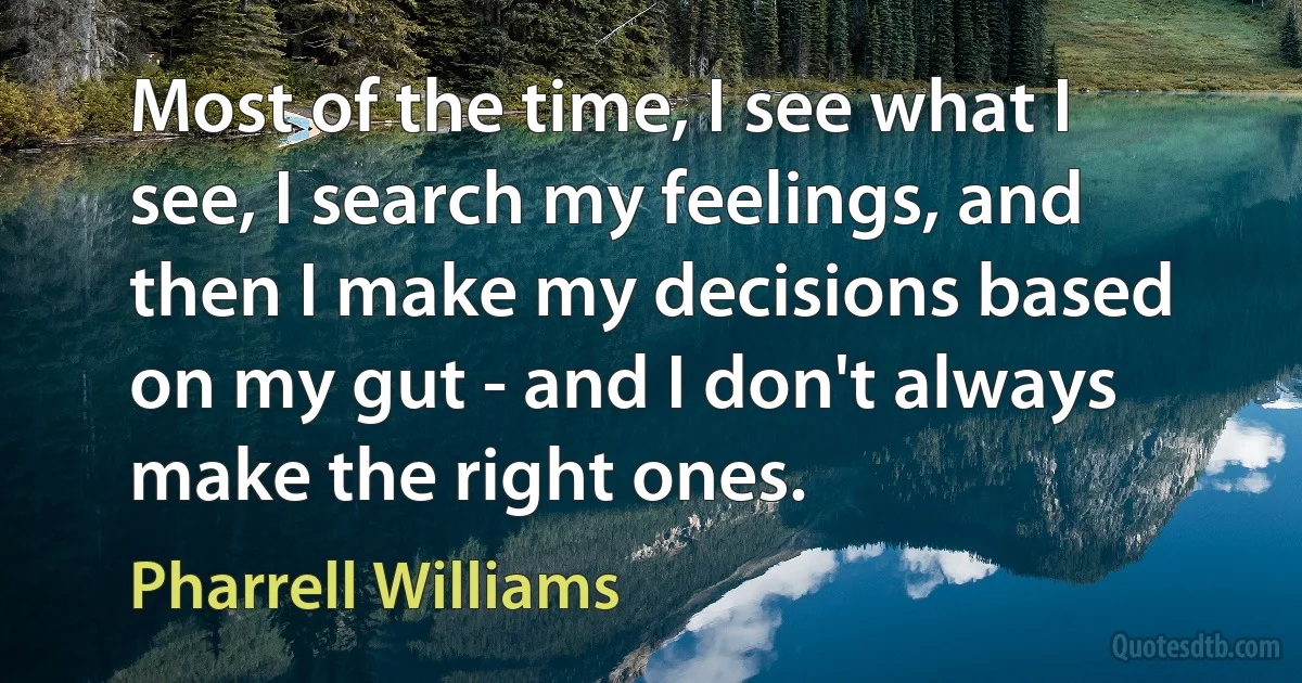 Most of the time, I see what I see, I search my feelings, and then I make my decisions based on my gut - and I don't always make the right ones. (Pharrell Williams)