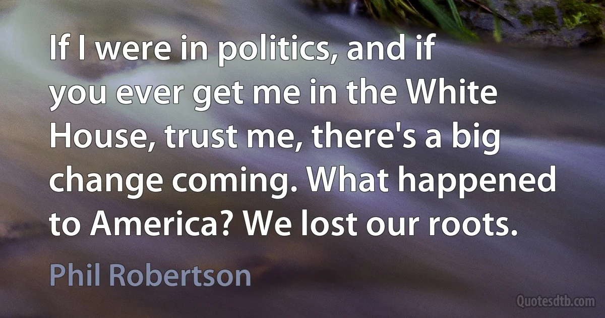 If I were in politics, and if you ever get me in the White House, trust me, there's a big change coming. What happened to America? We lost our roots. (Phil Robertson)