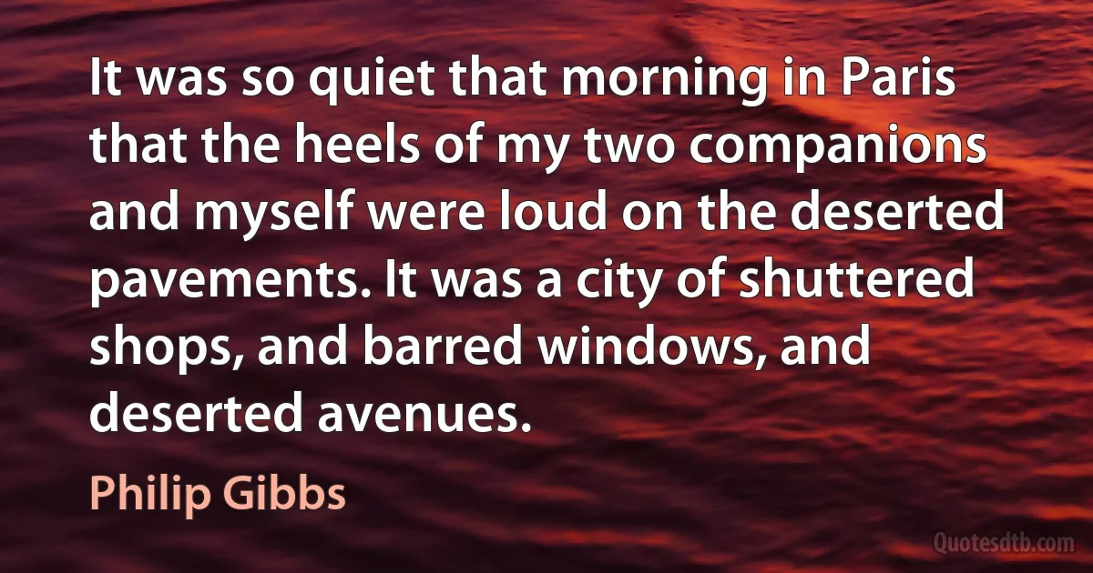 It was so quiet that morning in Paris that the heels of my two companions and myself were loud on the deserted pavements. It was a city of shuttered shops, and barred windows, and deserted avenues. (Philip Gibbs)