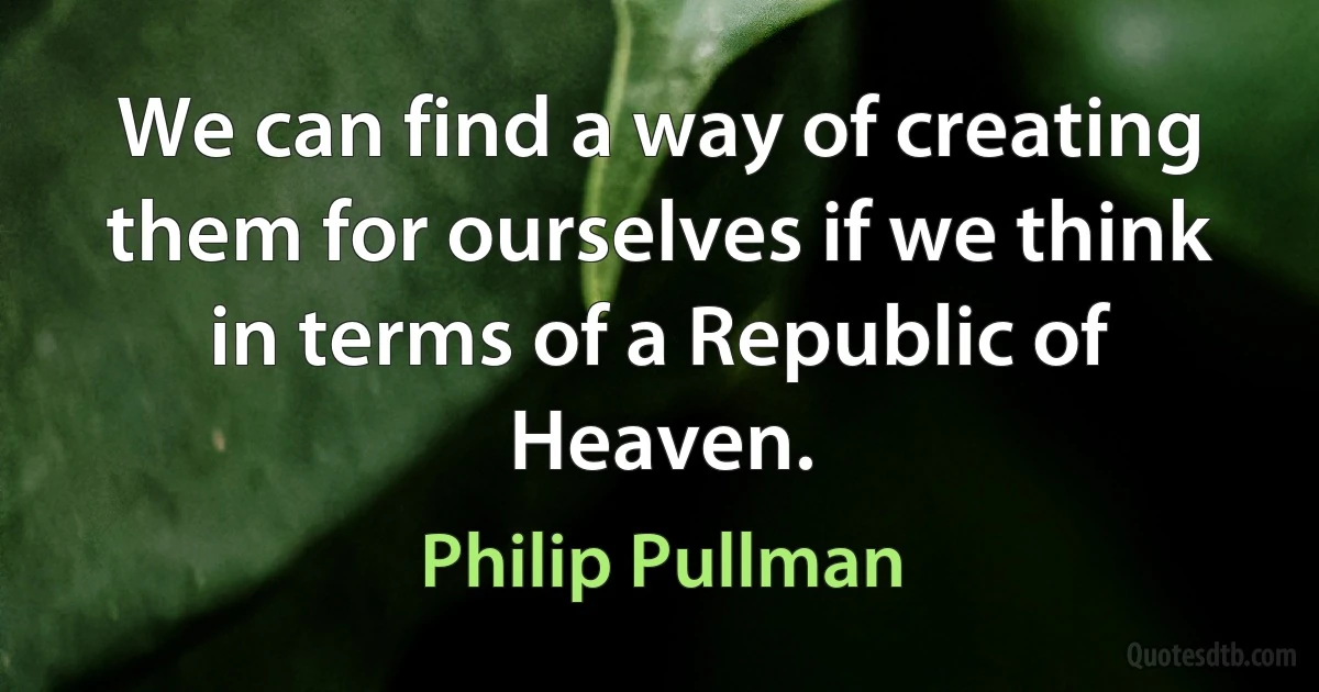 We can find a way of creating them for ourselves if we think in terms of a Republic of Heaven. (Philip Pullman)