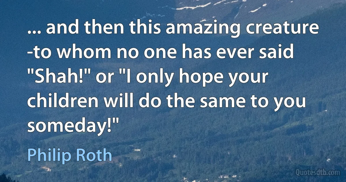 ... and then this amazing creature -to whom no one has ever said "Shah!" or "I only hope your children will do the same to you someday!" (Philip Roth)