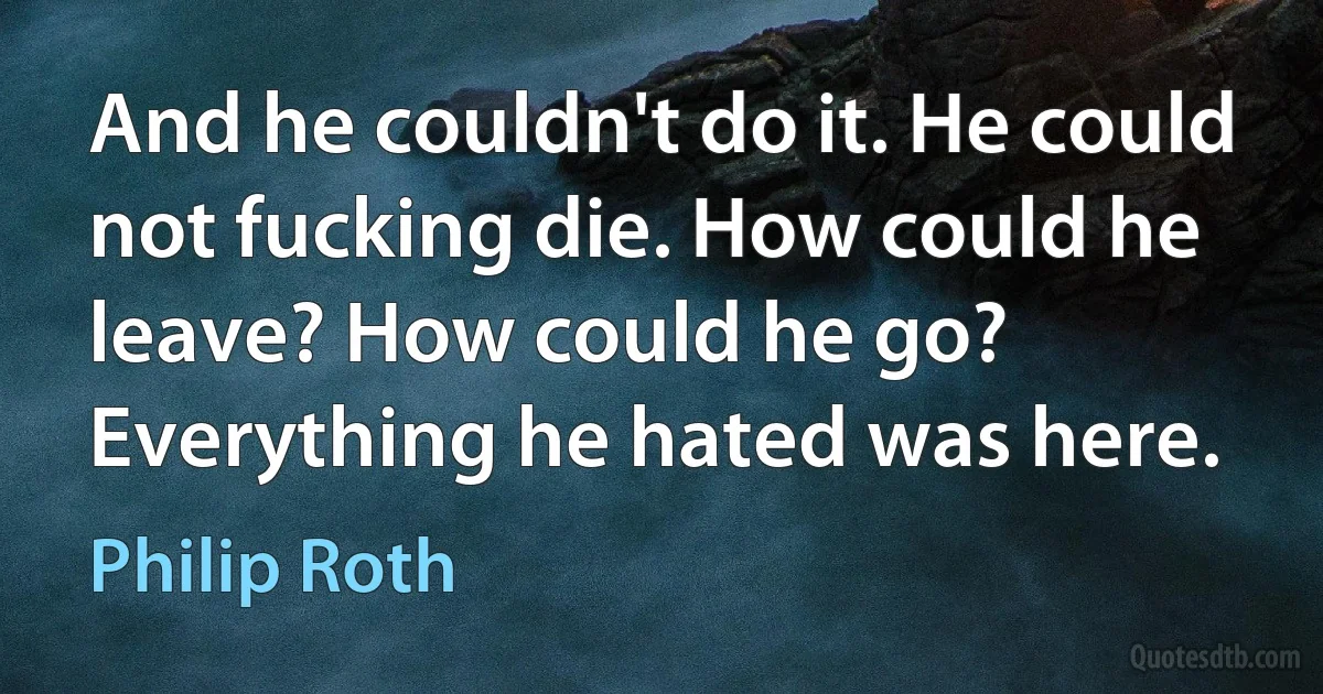 And he couldn't do it. He could not fucking die. How could he leave? How could he go? Everything he hated was here. (Philip Roth)