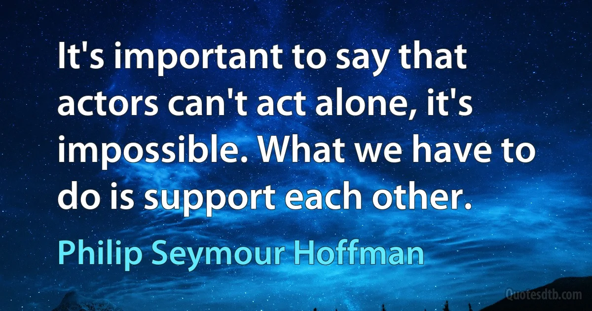 It's important to say that actors can't act alone, it's impossible. What we have to do is support each other. (Philip Seymour Hoffman)