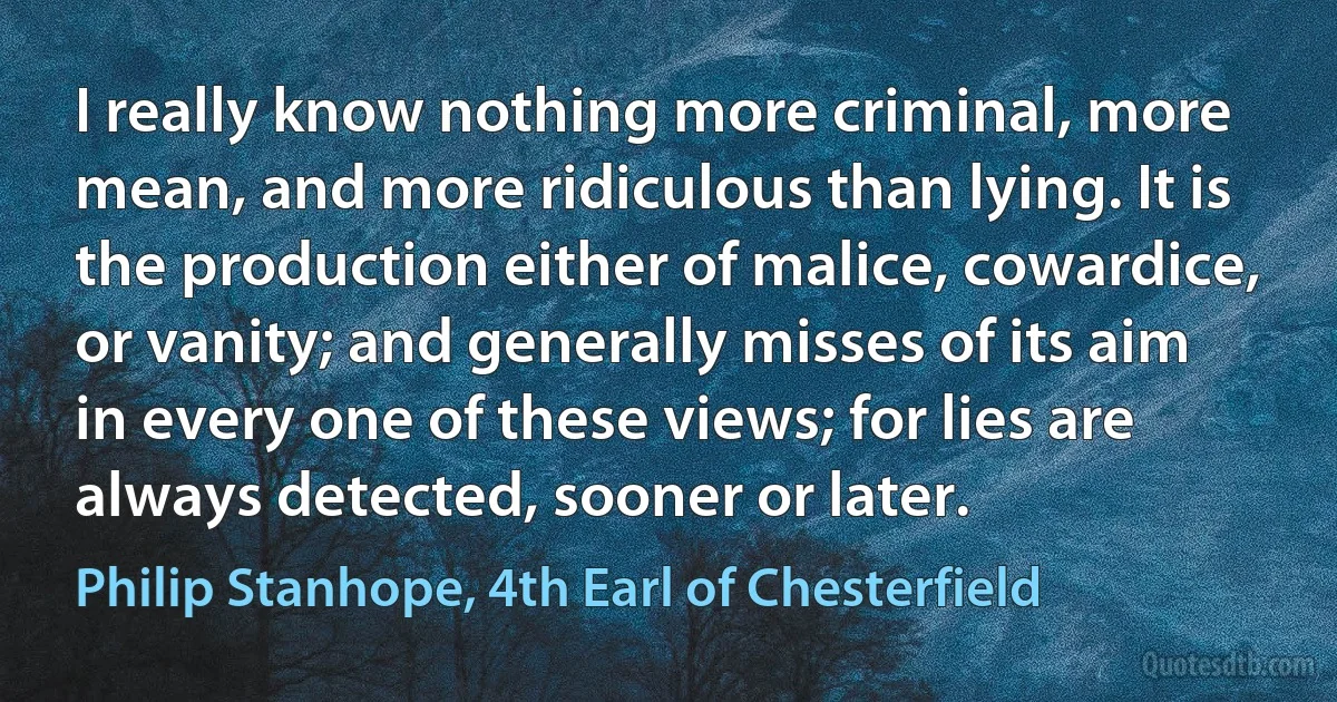 I really know nothing more criminal, more mean, and more ridiculous than lying. It is the production either of malice, cowardice, or vanity; and generally misses of its aim in every one of these views; for lies are always detected, sooner or later. (Philip Stanhope, 4th Earl of Chesterfield)