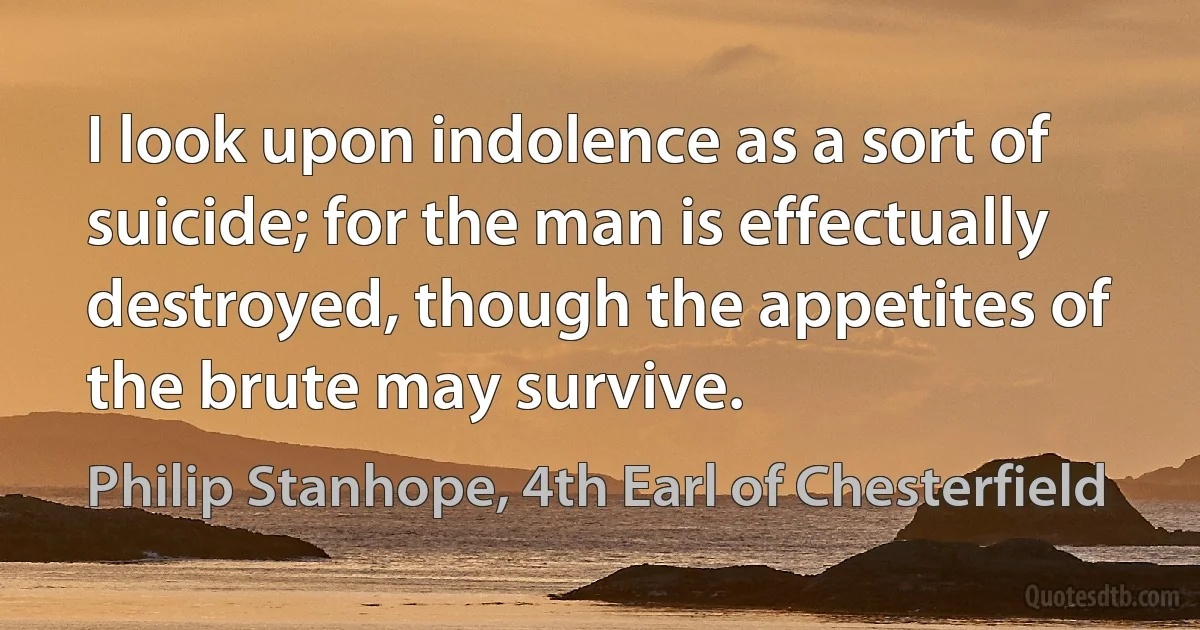 I look upon indolence as a sort of suicide; for the man is effectually destroyed, though the appetites of the brute may survive. (Philip Stanhope, 4th Earl of Chesterfield)