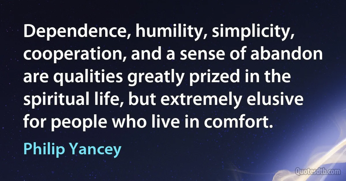 Dependence, humility, simplicity, cooperation, and a sense of abandon are qualities greatly prized in the spiritual life, but extremely elusive for people who live in comfort. (Philip Yancey)