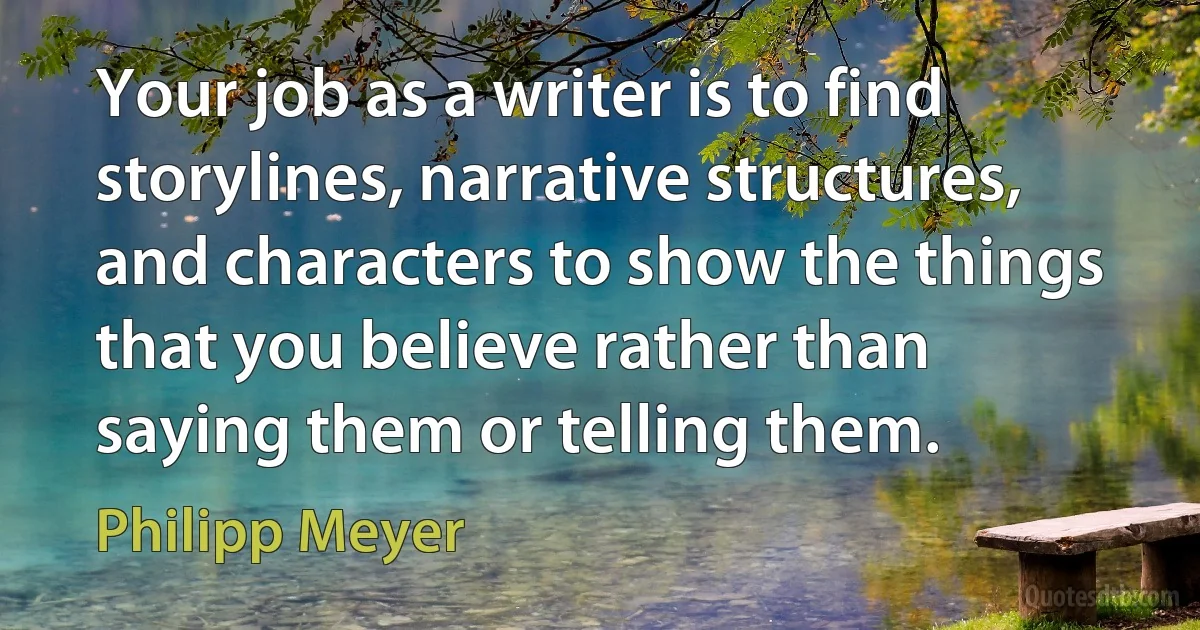 Your job as a writer is to find storylines, narrative structures, and characters to show the things that you believe rather than saying them or telling them. (Philipp Meyer)