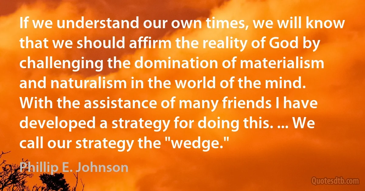 If we understand our own times, we will know that we should affirm the reality of God by challenging the domination of materialism and naturalism in the world of the mind. With the assistance of many friends I have developed a strategy for doing this. ... We call our strategy the "wedge." (Phillip E. Johnson)