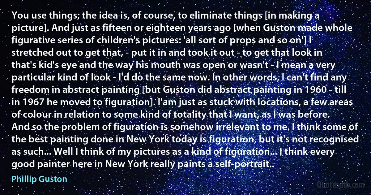 You use things; the idea is, of course, to eliminate things [in making a picture]. And just as fifteen or eighteen years ago [when Guston made whole figurative series of children's pictures: 'all sort of props and so on'] I stretched out to get that, - put it in and took it out - to get that look in that's kid's eye and the way his mouth was open or wasn't - I mean a very particular kind of look - I'd do the same now. In other words, I can't find any freedom in abstract painting [but Guston did abstract painting in 1960 - till in 1967 he moved to figuration]. I'am just as stuck with locations, a few areas of colour in relation to some kind of totality that I want, as I was before. And so the problem of figuration is somehow irrelevant to me. I think some of the best painting done in New York today is figuration, but it's not recognised as such... Well I think of my pictures as a kind of figuration... I think every good painter here in New York really paints a self-portrait.. (Phillip Guston)