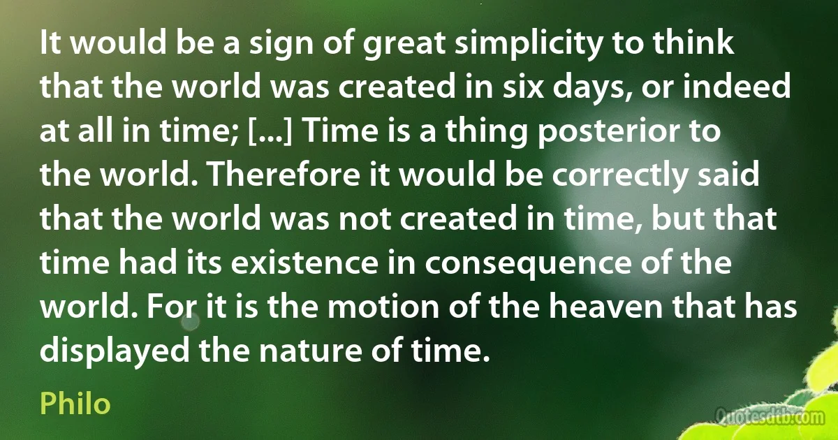 It would be a sign of great simplicity to think that the world was created in six days, or indeed at all in time; [...] Time is a thing posterior to the world. Therefore it would be correctly said that the world was not created in time, but that time had its existence in consequence of the world. For it is the motion of the heaven that has displayed the nature of time. (Philo)