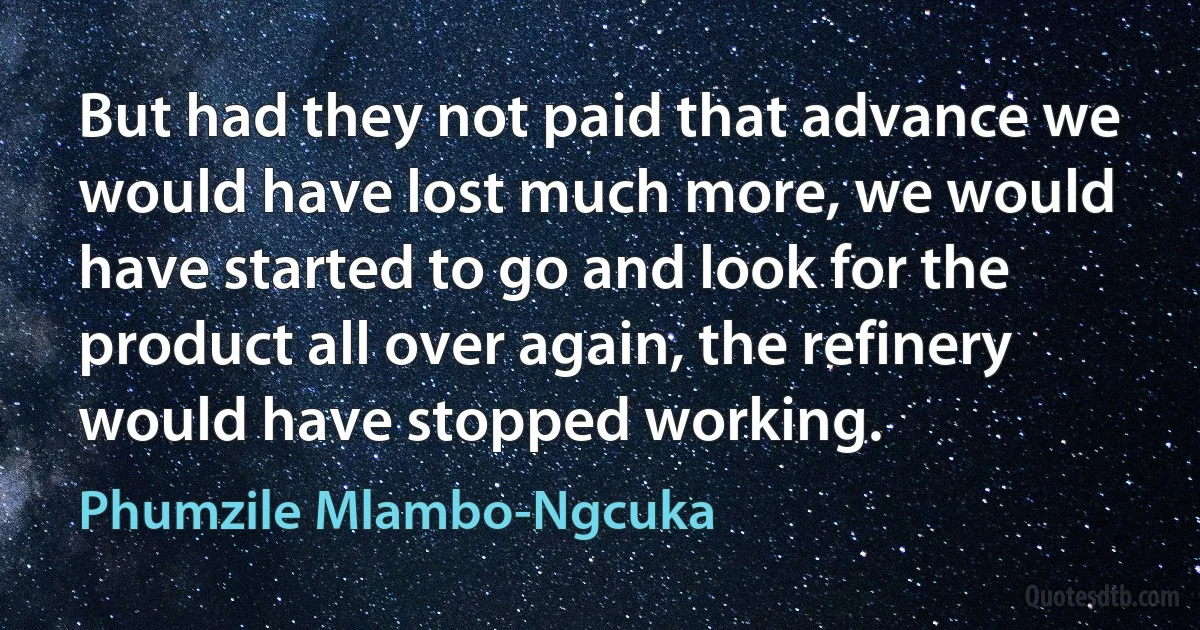 But had they not paid that advance we would have lost much more, we would have started to go and look for the product all over again, the refinery would have stopped working. (Phumzile Mlambo-Ngcuka)