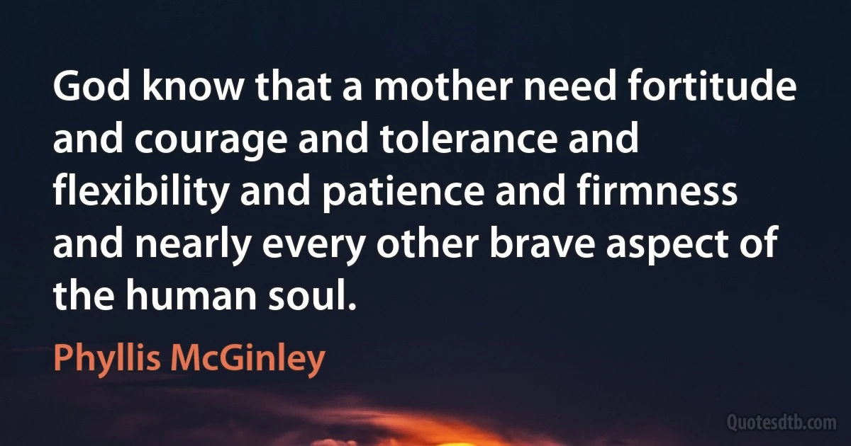 God know that a mother need fortitude and courage and tolerance and flexibility and patience and firmness and nearly every other brave aspect of the human soul. (Phyllis McGinley)