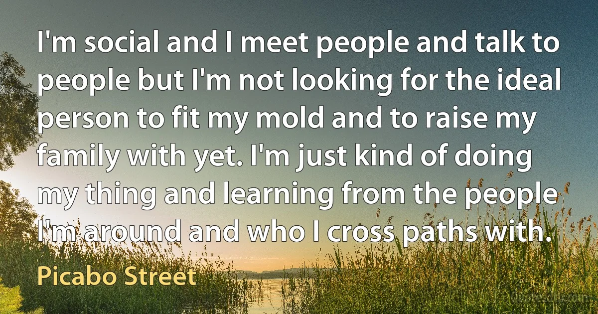 I'm social and I meet people and talk to people but I'm not looking for the ideal person to fit my mold and to raise my family with yet. I'm just kind of doing my thing and learning from the people I'm around and who I cross paths with. (Picabo Street)