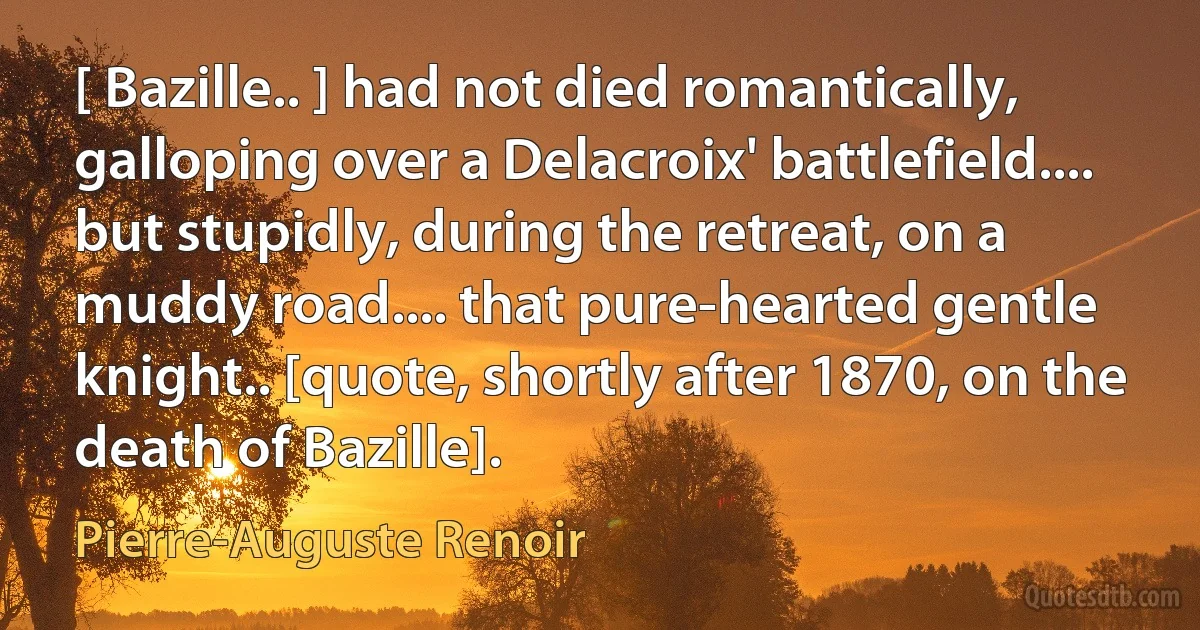 [ Bazille.. ] had not died romantically, galloping over a Delacroix' battlefield.... but stupidly, during the retreat, on a muddy road.... that pure-hearted gentle knight.. [quote, shortly after 1870, on the death of Bazille]. (Pierre-Auguste Renoir)