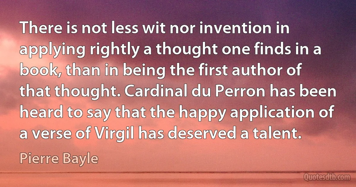 There is not less wit nor invention in applying rightly a thought one finds in a book, than in being the first author of that thought. Cardinal du Perron has been heard to say that the happy application of a verse of Virgil has deserved a talent. (Pierre Bayle)