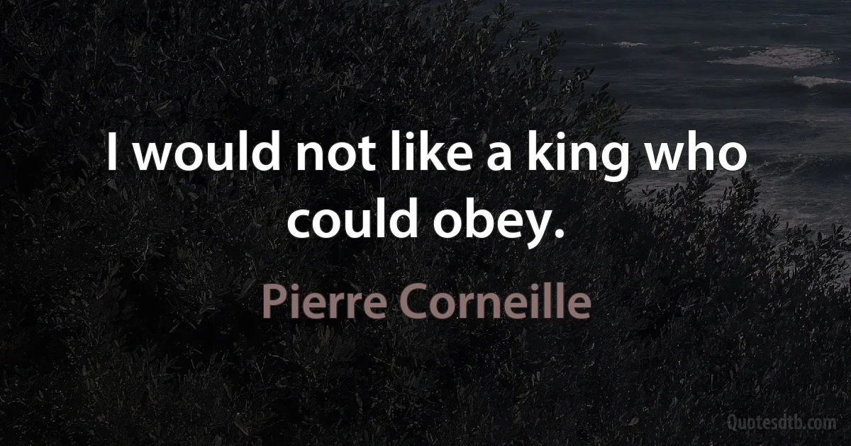 I would not like a king who could obey. (Pierre Corneille)