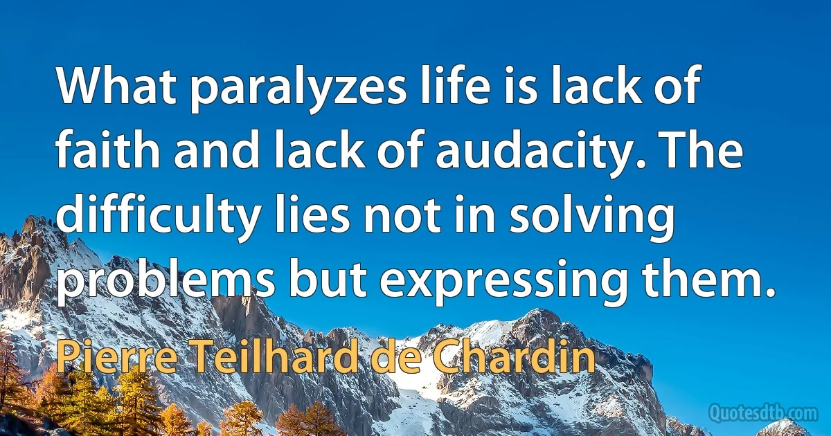 What paralyzes life is lack of faith and lack of audacity. The difficulty lies not in solving problems but expressing them. (Pierre Teilhard de Chardin)