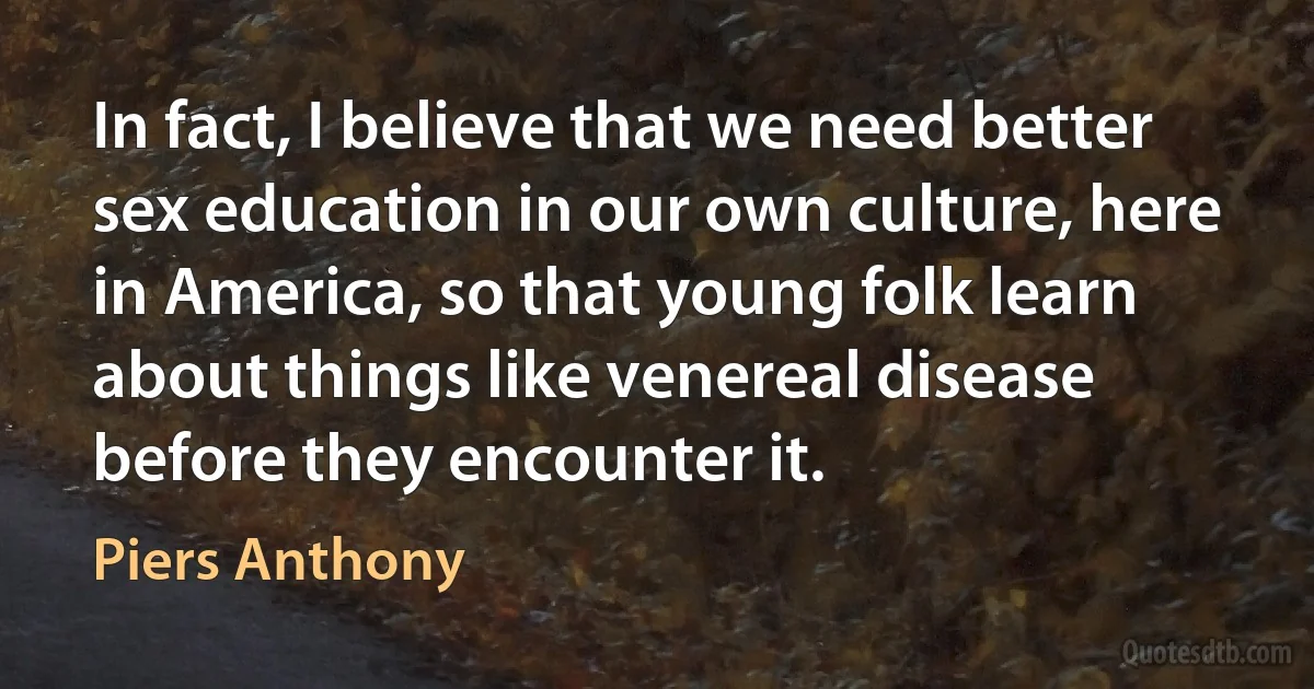 In fact, I believe that we need better sex education in our own culture, here in America, so that young folk learn about things like venereal disease before they encounter it. (Piers Anthony)