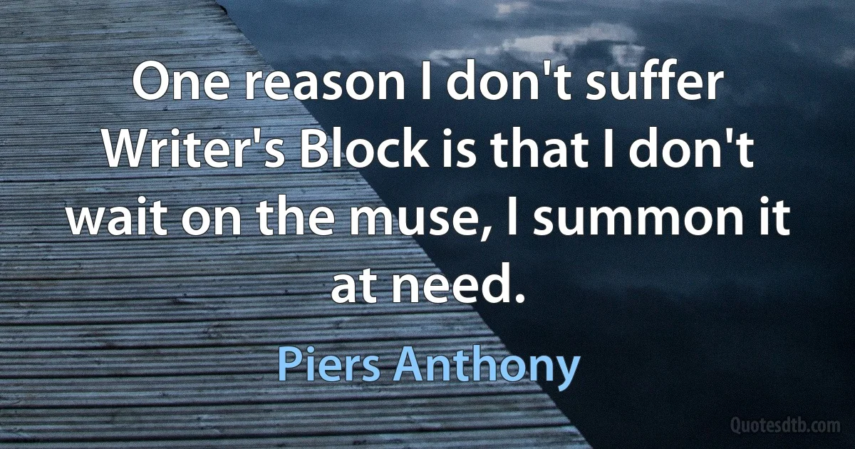 One reason I don't suffer Writer's Block is that I don't wait on the muse, I summon it at need. (Piers Anthony)