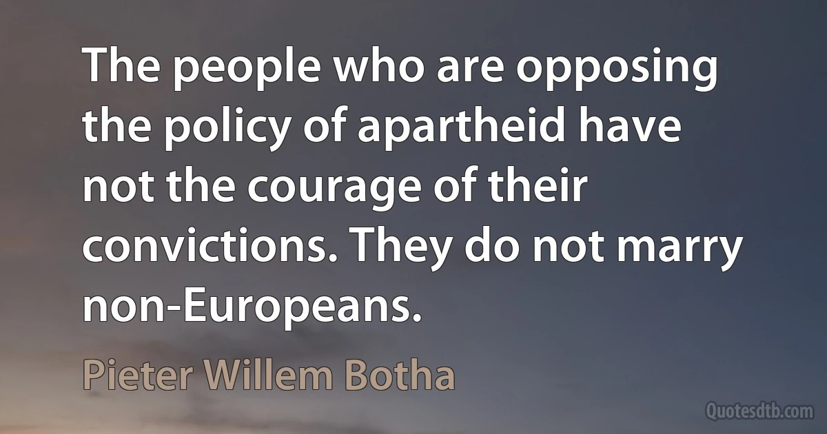 The people who are opposing the policy of apartheid have not the courage of their convictions. They do not marry non-Europeans. (Pieter Willem Botha)