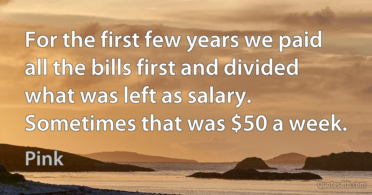 For the first few years we paid all the bills first and divided what was left as salary. Sometimes that was $50 a week. (Pink)