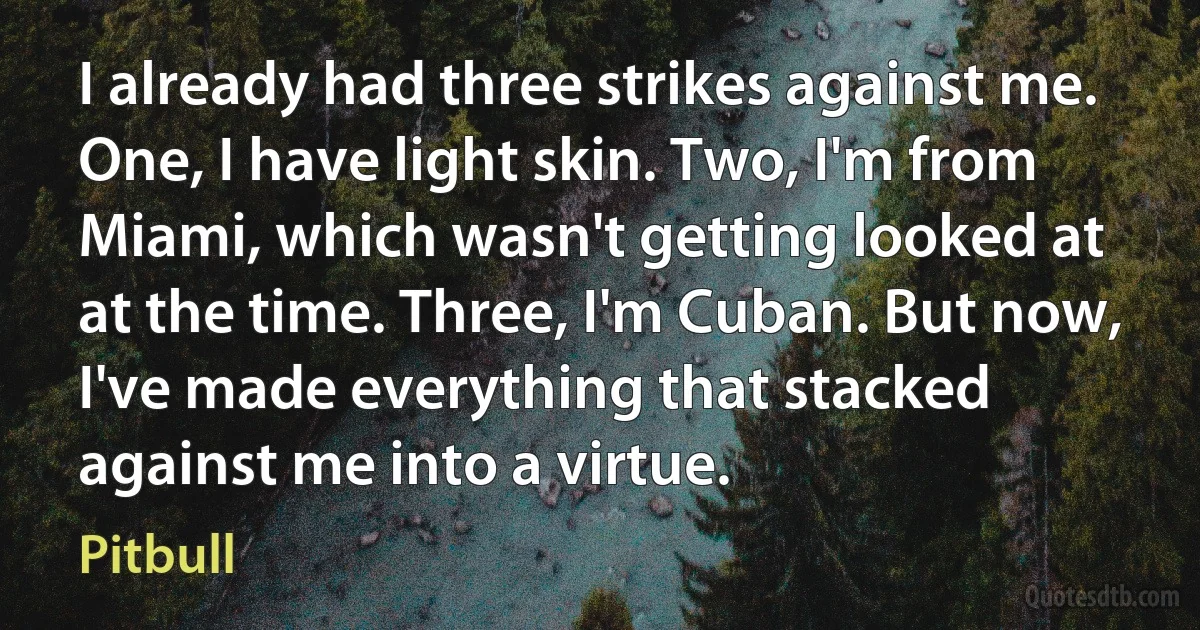 I already had three strikes against me. One, I have light skin. Two, I'm from Miami, which wasn't getting looked at at the time. Three, I'm Cuban. But now, I've made everything that stacked against me into a virtue. (Pitbull)