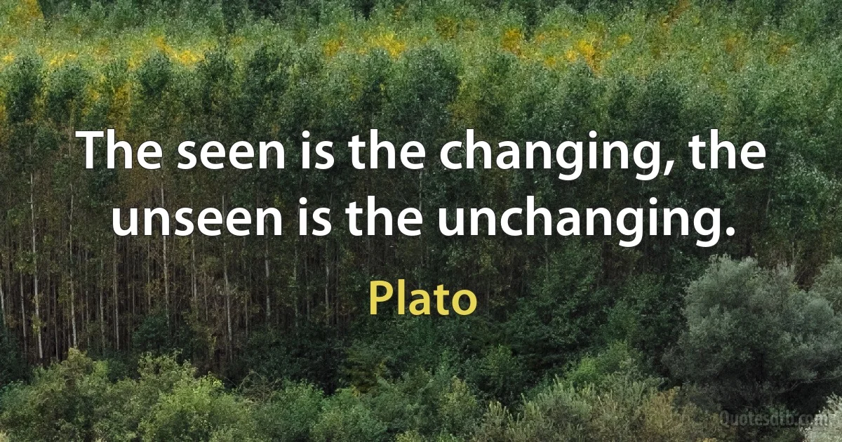 The seen is the changing, the unseen is the unchanging. (Plato)