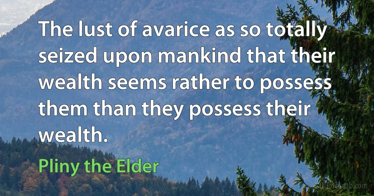 The lust of avarice as so totally seized upon mankind that their wealth seems rather to possess them than they possess their wealth. (Pliny the Elder)