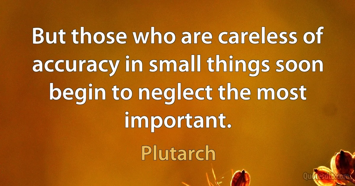 But those who are careless of accuracy in small things soon begin to neglect the most important. (Plutarch)