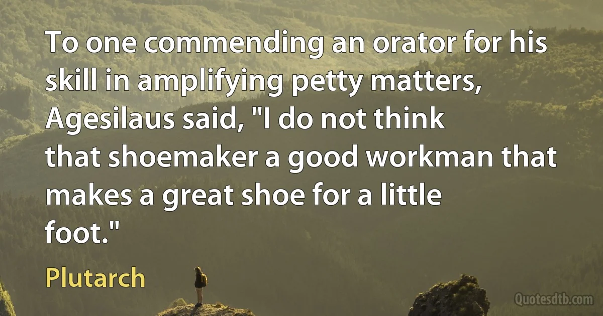 To one commending an orator for his skill in amplifying petty matters, Agesilaus said, "I do not think that shoemaker a good workman that makes a great shoe for a little foot." (Plutarch)