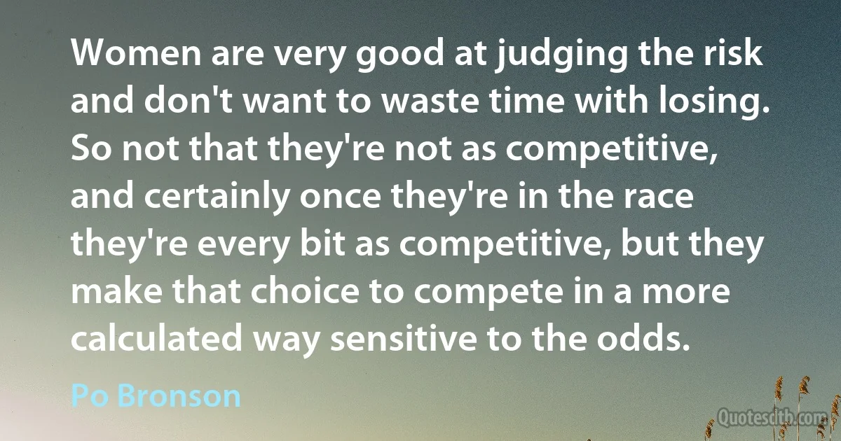 Women are very good at judging the risk and don't want to waste time with losing. So not that they're not as competitive, and certainly once they're in the race they're every bit as competitive, but they make that choice to compete in a more calculated way sensitive to the odds. (Po Bronson)