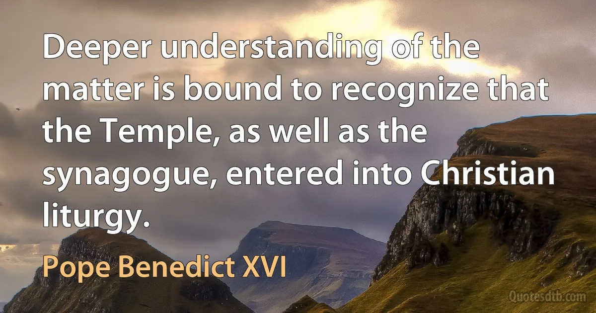 Deeper understanding of the matter is bound to recognize that the Temple, as well as the synagogue, entered into Christian liturgy. (Pope Benedict XVI)