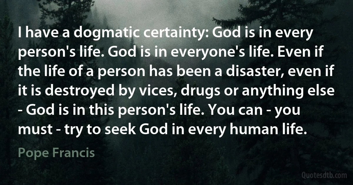 I have a dogmatic certainty: God is in every person's life. God is in everyone's life. Even if the life of a person has been a disaster, even if it is destroyed by vices, drugs or anything else - God is in this person's life. You can - you must - try to seek God in every human life. (Pope Francis)