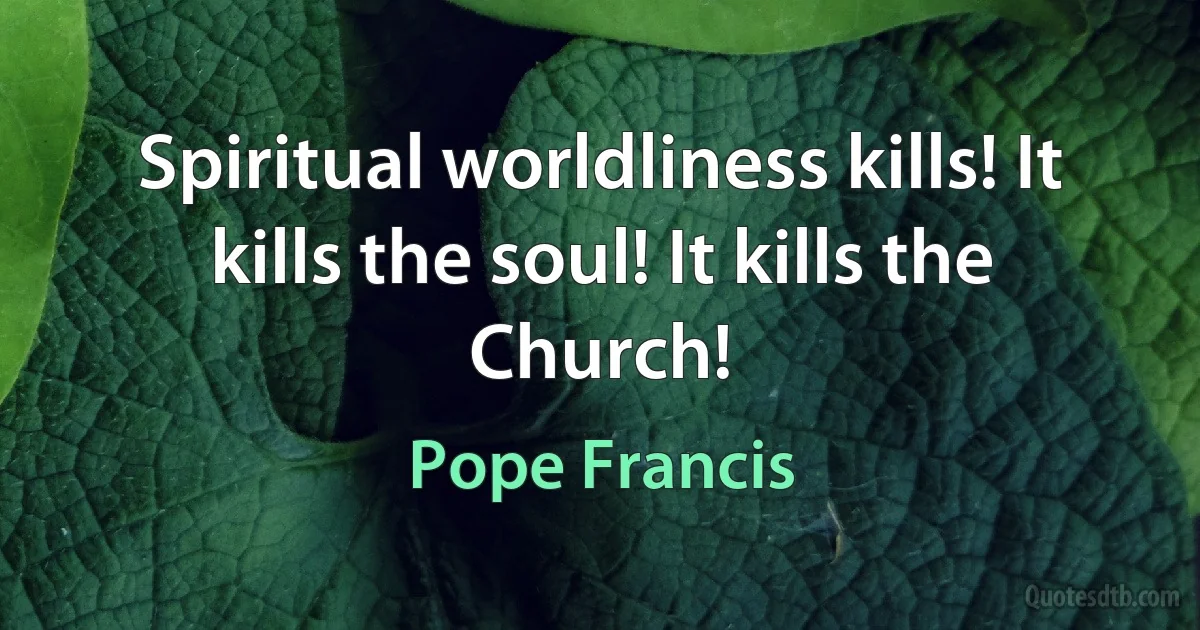 Spiritual worldliness kills! It kills the soul! It kills the Church! (Pope Francis)