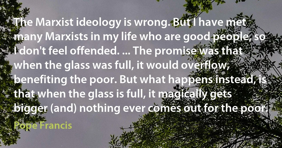 The Marxist ideology is wrong. But I have met many Marxists in my life who are good people, so I don't feel offended. ... The promise was that when the glass was full, it would overflow, benefiting the poor. But what happens instead, is that when the glass is full, it magically gets bigger (and) nothing ever comes out for the poor. (Pope Francis)