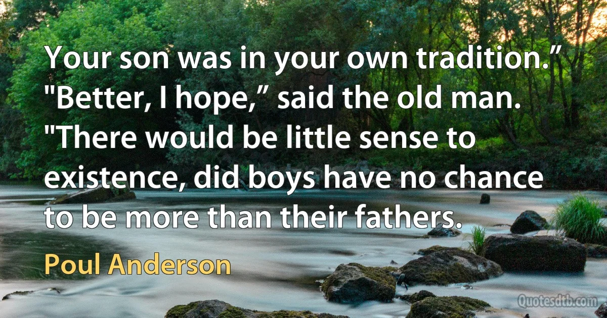 Your son was in your own tradition.”
"Better, I hope,” said the old man. "There would be little sense to existence, did boys have no chance to be more than their fathers. (Poul Anderson)