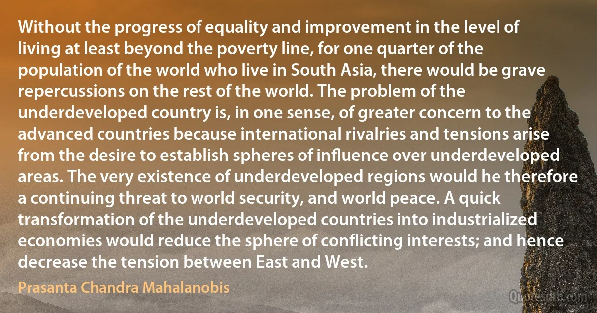 Without the progress of equality and improvement in the level of living at least beyond the poverty line, for one quarter of the population of the world who live in South Asia, there would be grave repercussions on the rest of the world. The problem of the underdeveloped country is, in one sense, of greater concern to the advanced countries because international rivalries and tensions arise from the desire to establish spheres of inﬂuence over underdeveloped areas. The very existence of underdeveloped regions would he therefore a continuing threat to world security, and world peace. A quick transformation of the underdeveloped countries into industrialized economies would reduce the sphere of conflicting interests; and hence decrease the tension between East and West. (Prasanta Chandra Mahalanobis)