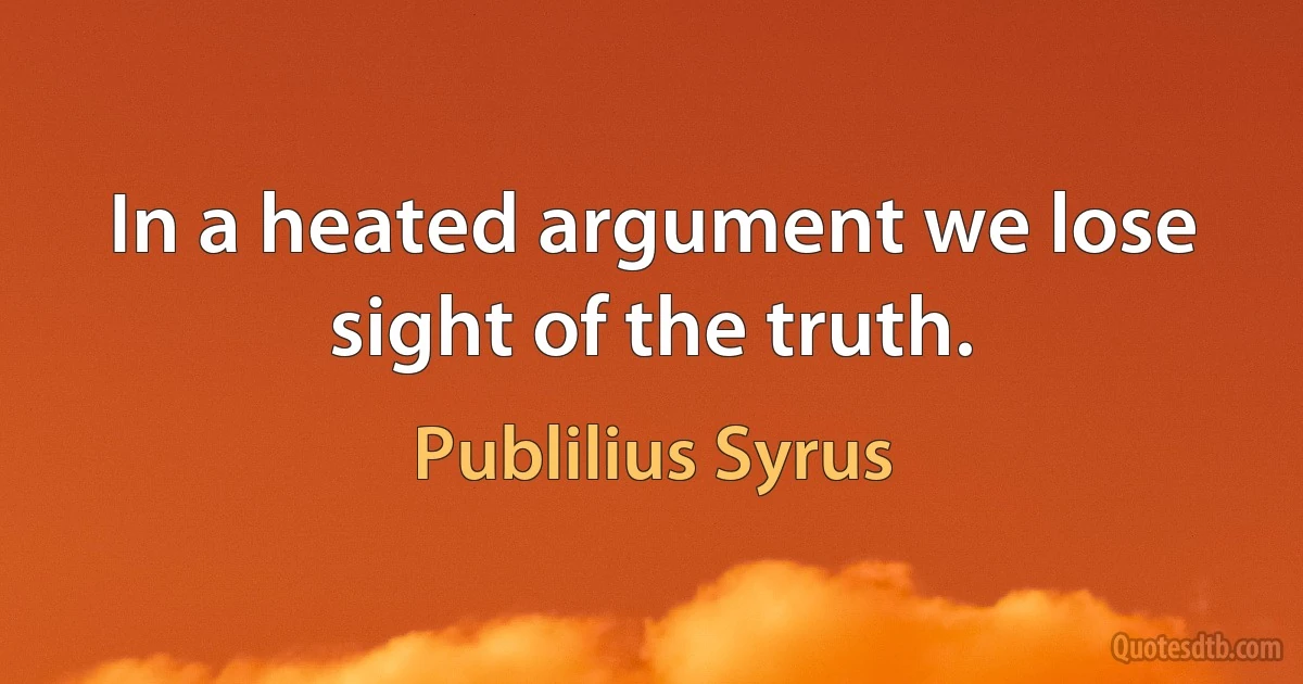 In a heated argument we lose sight of the truth. (Publilius Syrus)