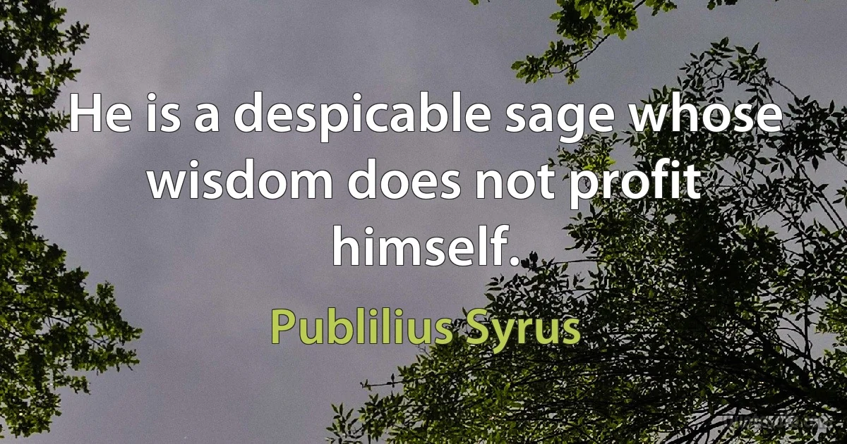 He is a despicable sage whose wisdom does not profit himself. (Publilius Syrus)