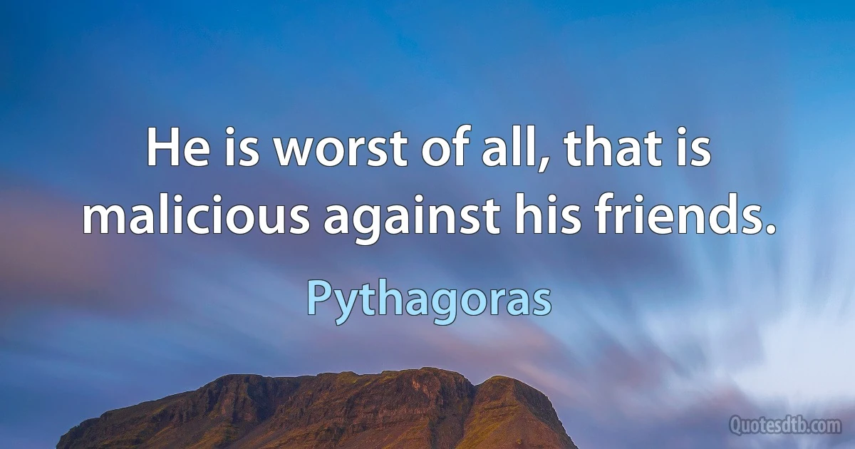 He is worst of all, that is malicious against his friends. (Pythagoras)