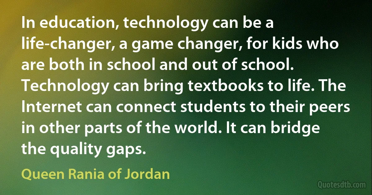 In education, technology can be a life-changer, a game changer, for kids who are both in school and out of school. Technology can bring textbooks to life. The Internet can connect students to their peers in other parts of the world. It can bridge the quality gaps. (Queen Rania of Jordan)