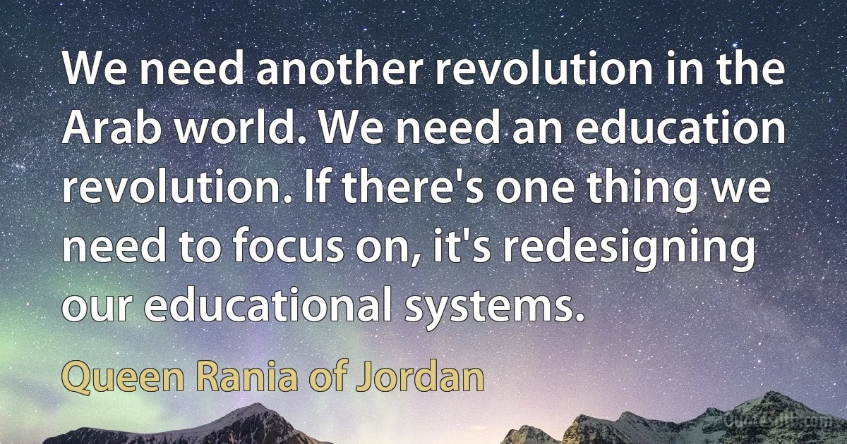 We need another revolution in the Arab world. We need an education revolution. If there's one thing we need to focus on, it's redesigning our educational systems. (Queen Rania of Jordan)