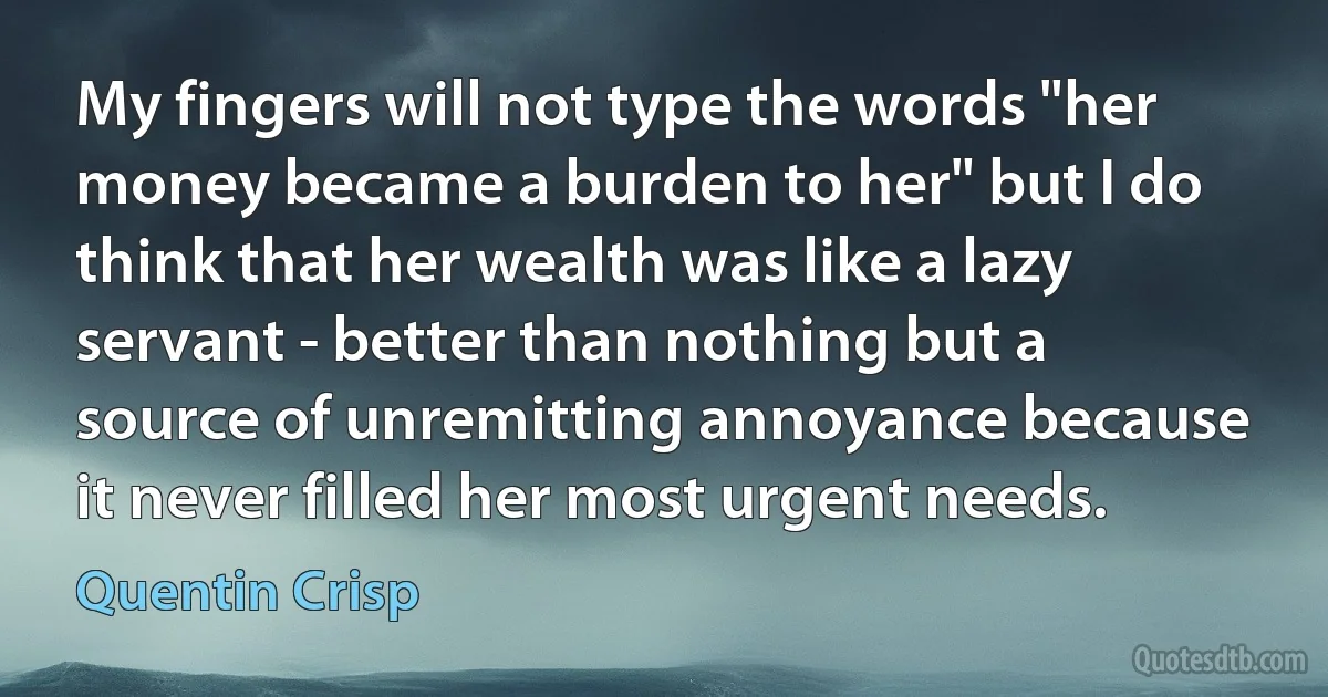 My fingers will not type the words "her money became a burden to her" but I do think that her wealth was like a lazy servant - better than nothing but a source of unremitting annoyance because it never filled her most urgent needs. (Quentin Crisp)