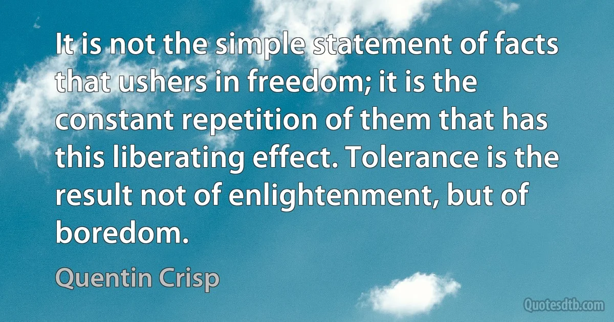 It is not the simple statement of facts that ushers in freedom; it is the constant repetition of them that has this liberating effect. Tolerance is the result not of enlightenment, but of boredom. (Quentin Crisp)