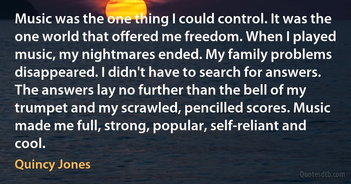 Music was the one thing I could control. It was the one world that offered me freedom. When I played music, my nightmares ended. My family problems disappeared. I didn't have to search for answers. The answers lay no further than the bell of my trumpet and my scrawled, pencilled scores. Music made me full, strong, popular, self-reliant and cool. (Quincy Jones)
